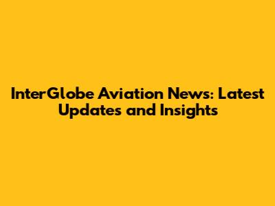 InterGlobe Aviation News: Latest Updates and Insights