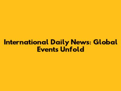International Daily News: Global Events Unfold