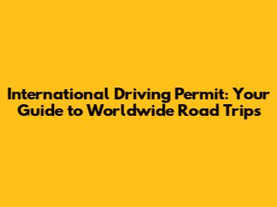International Driving Permit: Your Guide to Worldwide Road Trips