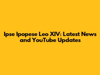 Ipse Ipopese Leo XIV: Latest News and YouTube Updates