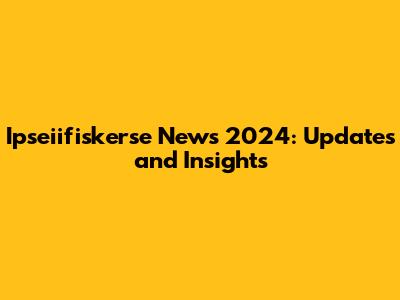 Ipseiifiskerse News 2024: Updates and Insights