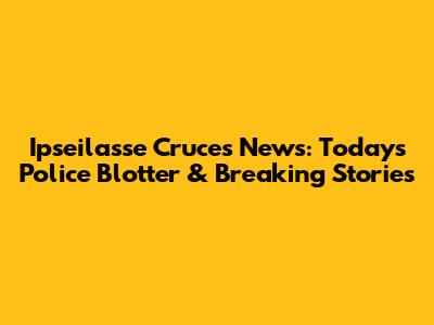 Ipseilasse Cruces News: Today's Police Blotter & Breaking Stories