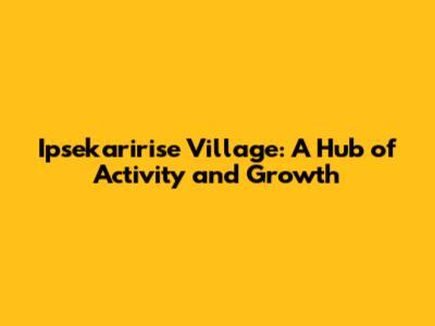 Ipsekaririse Village: A Hub of Activity and Growth