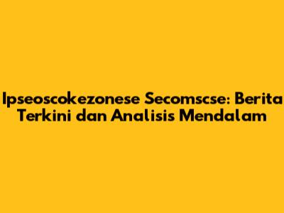 Ipseoscokezonese Secomscse: Berita Terkini dan Analisis Mendalam