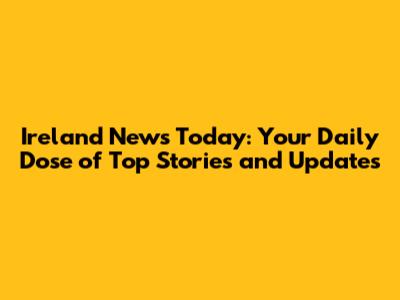 Ireland News Today: Your Daily Dose of Top Stories and Updates