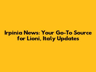 Irpinia News: Your Go-To Source for Lioni, Italy Updates