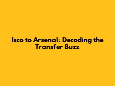 Isco to Arsenal: Decoding the Transfer Buzz