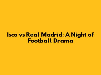Isco vs Real Madrid: A Night of Football Drama