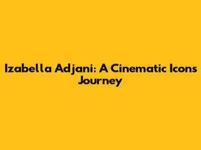 Izabella Adjani: A Cinematic Icon's Journey