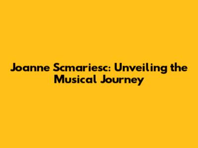 Joanne Scmariesc: Unveiling the Musical Journey
