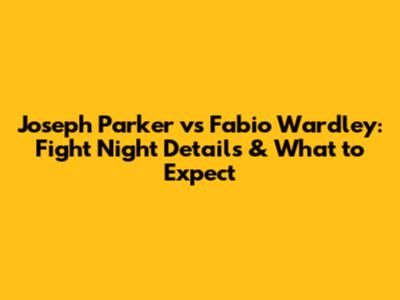 Joseph Parker vs Fabio Wardley: Fight Night Details & What to Expect