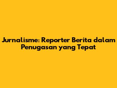 Jurnalisme: Reporter Berita dalam Penugasan yang Tepat