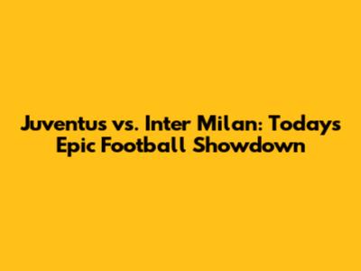 Juventus vs. Inter Milan: Today's Epic Football Showdown