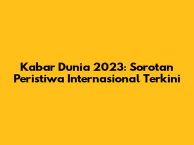 Kabar Dunia 2023: Sorotan Peristiwa Internasional Terkini