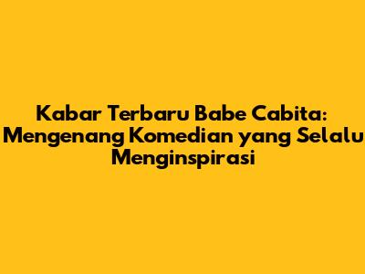 Kabar Terbaru Babe Cabita: Mengenang Komedian yang Selalu Menginspirasi