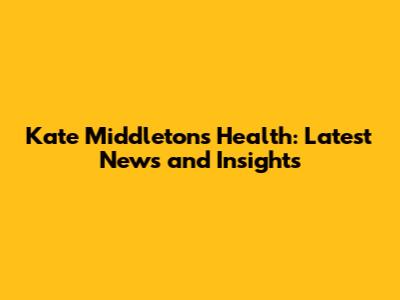 Kate Middleton's Health: Latest News and Insights
