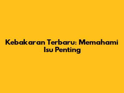 Kebakaran Terbaru: Memahami Isu Penting