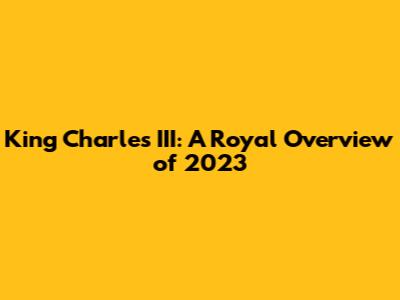 King Charles III: A Royal Overview of 2023