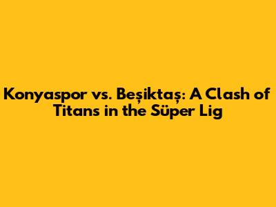 Konyaspor vs. Beşiktaş: A Clash of Titans in the Süper Lig