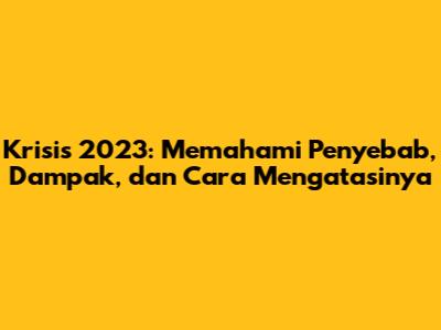 Krisis 2023: Memahami Penyebab, Dampak, dan Cara Mengatasinya