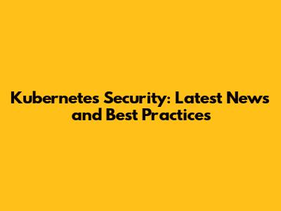 Kubernetes Security: Latest News and Best Practices