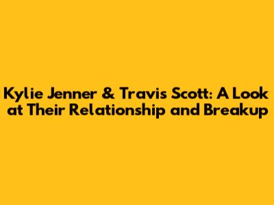 Kylie Jenner & Travis Scott: A Look at Their Relationship and Breakup