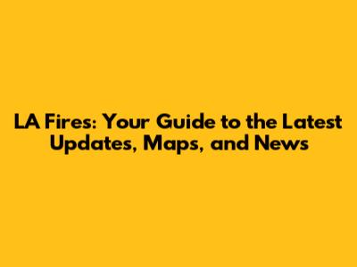 LA Fires: Your Guide to the Latest Updates, Maps, and News
