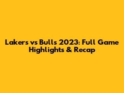 Lakers vs Bulls 2023: Full Game Highlights & Recap