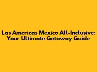 Las Americas Mexico All-Inclusive: Your Ultimate Getaway Guide