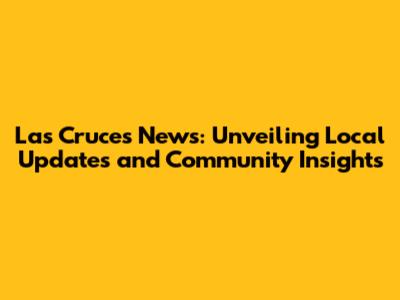 Las Cruces News: Unveiling Local Updates and Community Insights