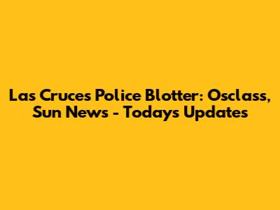 Las Cruces Police Blotter: Osclass, Sun News - Today's Updates