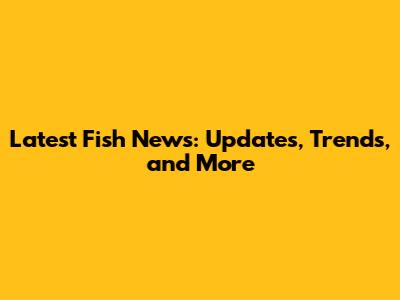 Latest Fish News: Updates, Trends, and More