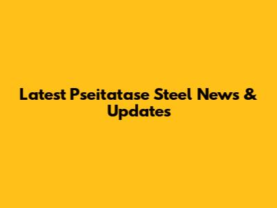 Latest Pseitatase Steel News & Updates