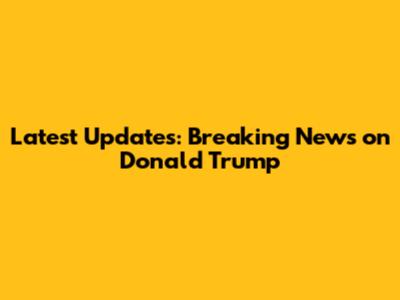 Latest Updates: Breaking News on Donald Trump