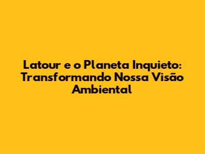 Latour e o Planeta Inquieto: Transformando Nossa Visão Ambiental