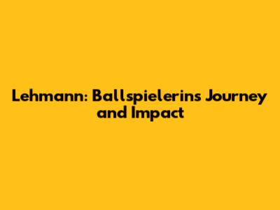 Lehmann: Ballspielerin's Journey and Impact