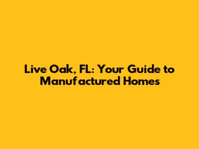 Live Oak, FL: Your Guide to Manufactured Homes
