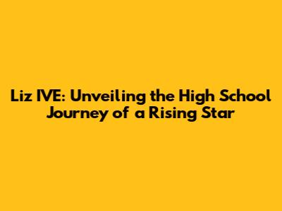 Liz IVE: Unveiling the High School Journey of a Rising Star