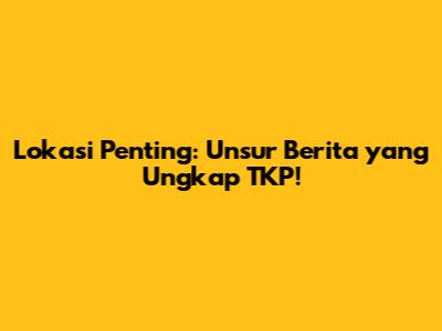 Lokasi Penting: Unsur Berita yang Ungkap TKP!