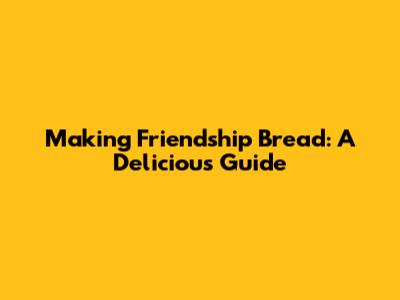 Making Friendship Bread: A Delicious Guide