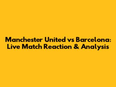 Manchester United vs Barcelona: Live Match Reaction & Analysis