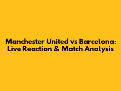Manchester United vs Barcelona: Live Reaction & Match Analysis