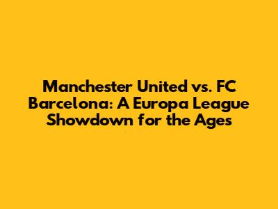 Manchester United vs. FC Barcelona: A Europa League Showdown for the Ages
