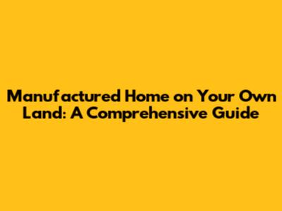Manufactured Home on Your Own Land: A Comprehensive Guide