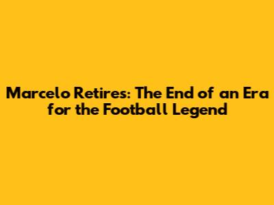 Marcelo Retires: The End of an Era for the Football Legend
