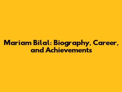 Mariam Bilal: Biography, Career, and Achievements