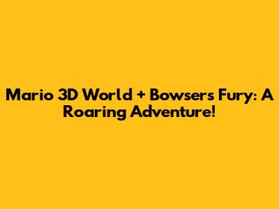 Mario 3D World + Bowser's Fury: A Roaring Adventure!
