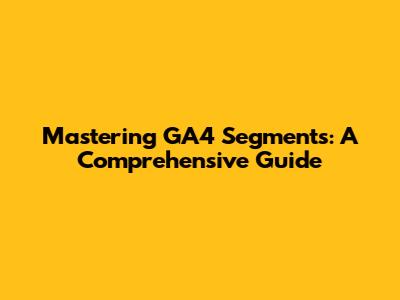 Mastering GA4 Segments: A Comprehensive Guide
