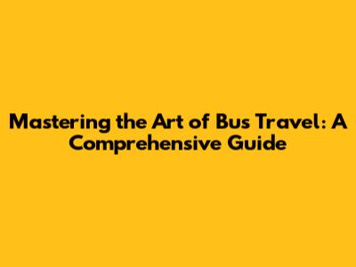 Mastering the Art of Bus Travel: A Comprehensive Guide
