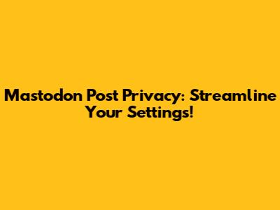 Mastodon Post Privacy: Streamline Your Settings!